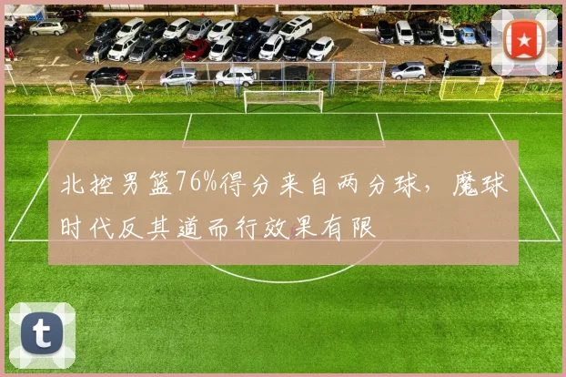 北控男篮76%得分来自两分球,魔球时代反其道而行效果有限