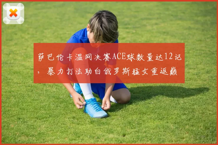 萨巴伦卡温网决赛ACE球数量达12记,暴力打法助白俄罗斯猛女重返巅峰