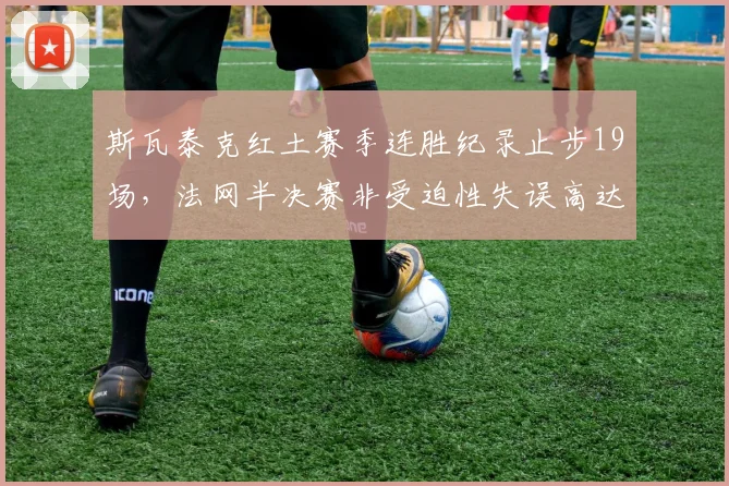 斯瓦泰克红土赛季连胜纪录止步19场,法网半决赛非受迫性失误高达42次崩盘