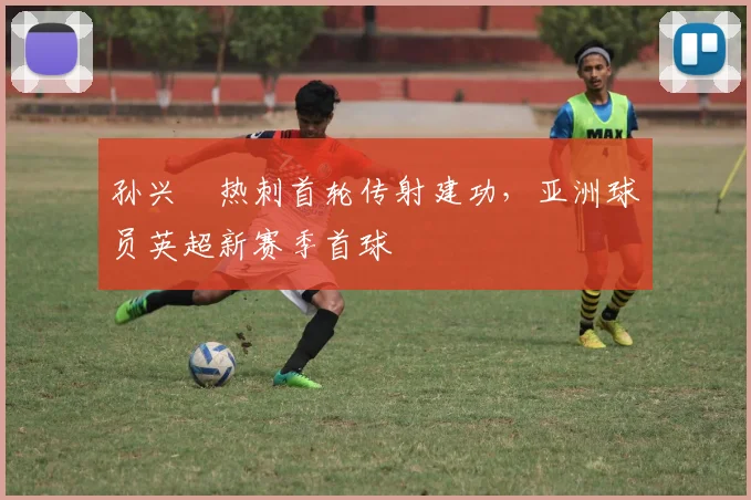孙兴慜热刺首轮传射建功,亚洲球员英超新赛季首球