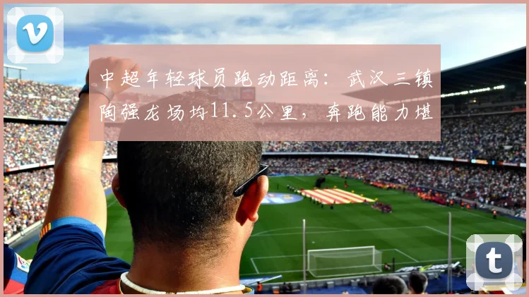 中超年轻球员跑动距离:武汉三镇陶强龙场均11.5公里,奔跑能力堪比外援