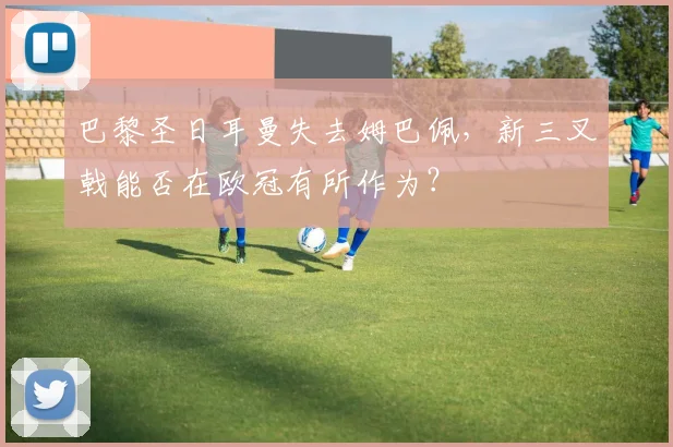 巴黎圣日耳曼失去姆巴佩,新三叉戟能否在欧冠有所作为?
