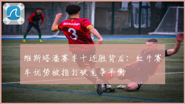维斯塔潘赛季十连胜背后:红牛赛车优势被指打破竞争平衡